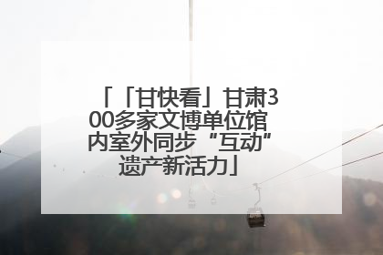 「甘快看」甘肃300多家文博单位馆内室外同步“互动”遗产新活力