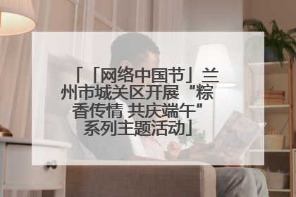 「网络中国节」兰州市城关区开展“粽香传情 共庆端午”系列主题活动