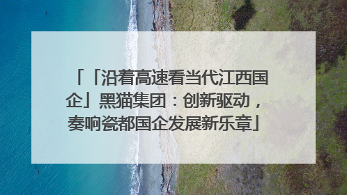 「沿着高速看当代江西国企」黑猫集团：创新驱动，奏响瓷都国企发展新乐章