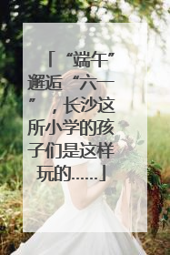 “端午”邂逅“六一”，长沙这所小学的孩子们是这样玩的……