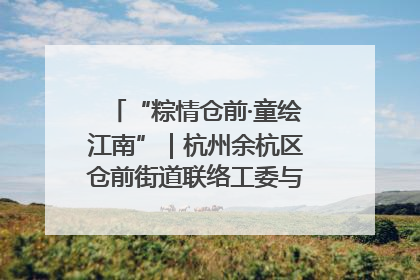 “粽情仓前·童绘江南”｜杭州余杭区仓前街道联络工委与辖区群众共度佳节