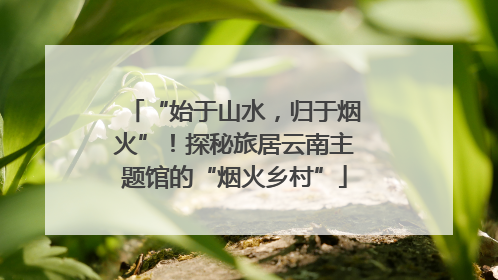 “始于山水，归于烟火”！探秘旅居云南主题馆的“烟火乡村”