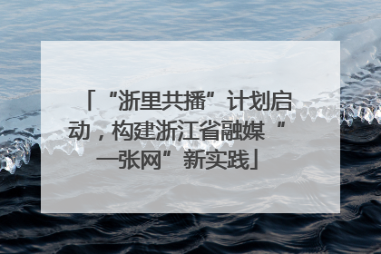 “浙里共播”计划启动，构建浙江省融媒“一张网”新实践