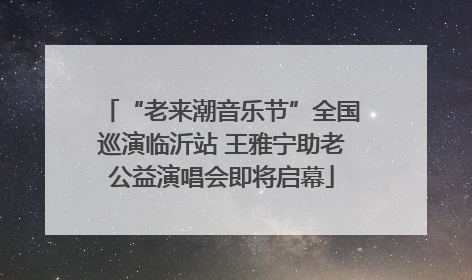 “老来潮音乐节”全国巡演临沂站 王雅宁助老公益演唱会即将启幕