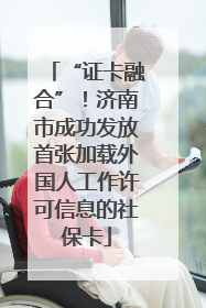 “证卡融合”！济南市成功发放首张加载外国人工作许可信息的社保卡