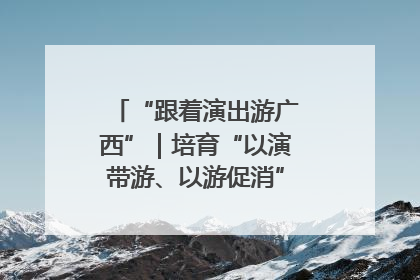 “跟着演出游广西”｜培育“以演带游、以游促消”文旅消费新生态