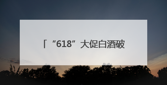 “618”大促白酒破价跌至近年来新低，酒商担忧下半年市场前景