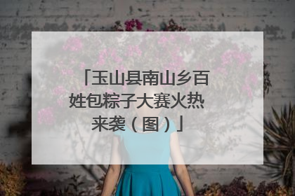 玉山县南山乡百姓包粽子大赛火热来袭（图）