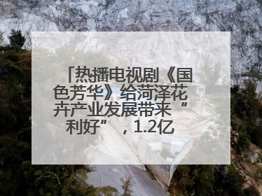 热播电视剧《国色芳华》给菏泽花卉产业发展带来“利好”，1.2亿枝芍药鲜切花绽放“国色芳华”
