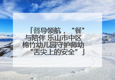 督导领航，“餐”与陪伴 乐山市中区棉竹幼儿园守护师幼“舌尖上的安全”