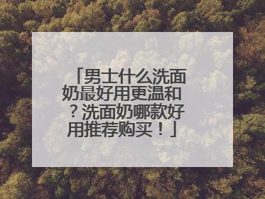 男士什么洗面奶最好用更温和？洗面奶哪款好用推荐购买！