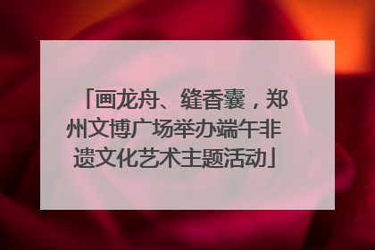 画龙舟、缝香囊，郑州文博广场举办端午非遗文化艺术主题活动