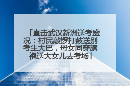 直击武汉新洲送考盛况：村民敲锣打鼓送别考生大巴，母女同穿旗袍送大女儿去考场