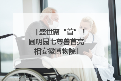 盛世聚“首”！圆明园七尊兽首亮相安徽博物院