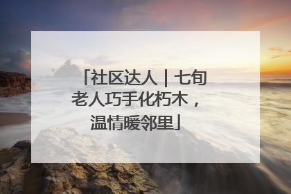社区达人｜七旬老人巧手化朽木，温情暖邻里