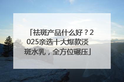 祛斑产品什么好？2025亲选十大爆款淡斑水乳，全方位碾压