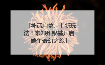 神话启幕、上新玩法！来郑州银基开启端午奇幻之旅