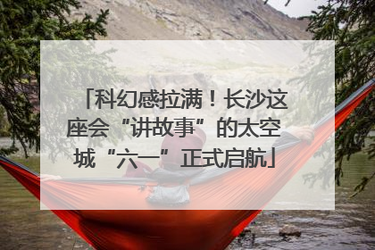 科幻感拉满！长沙这座会“讲故事”的太空城“六一”正式启航