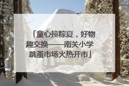 童心撞粽夏，好物趣交换——南关小学跳蚤市场火热开市