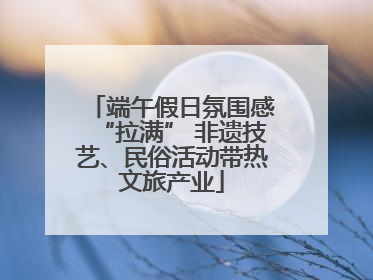 端午假日氛围感“拉满” 非遗技艺、民俗活动带热文旅产业