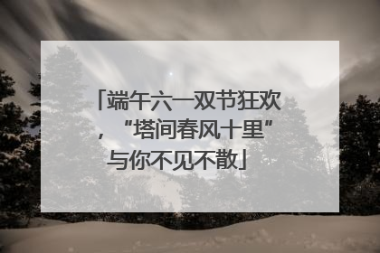 端午六一双节狂欢，“塔间春风十里”与你不见不散