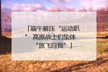 端午解压“运动趴” 高原战士们集体“放飞自我”