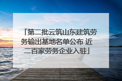 第二批云筑山东建筑劳务输出基地名单公布 近二百家劳务企业入驻