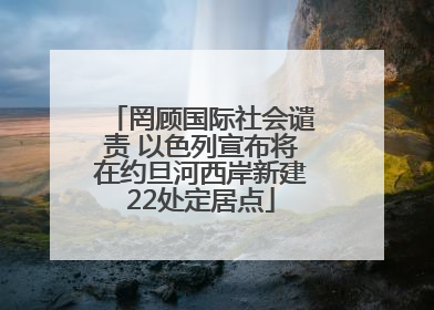 罔顾国际社会谴责 以色列宣布将在约旦河西岸新建22处定居点