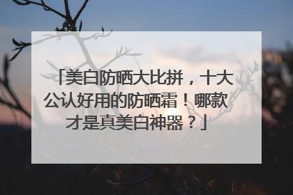 美白防晒大比拼，十大公认好用的防晒霜！哪款才是真美白神器？