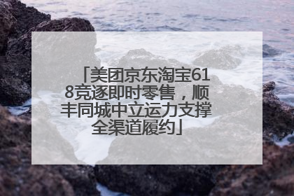 美团京东淘宝618竞逐即时零售，顺丰同城中立运力支撑全渠道履约