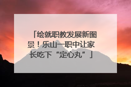 绘就职教发展新图景！乐山一职中让家长吃下“定心丸”