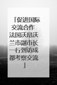 促进国际交流合作 法国沃昂沃兰市副市长一行到访成都考察交流