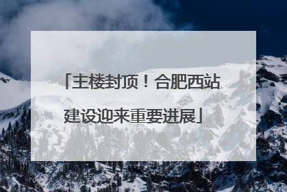主楼封顶！合肥西站建设迎来重要进展