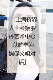 上海侨界人士考察罗丹艺术中心 以雕塑为媒促文明对话