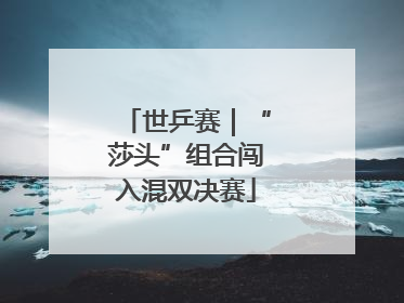 世乒赛｜“莎头”组合闯入混双决赛