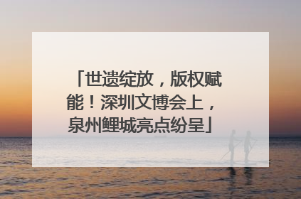 世遗绽放，版权赋能！深圳文博会上，泉州鲤城亮点纷呈