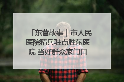 东营故事｜市人民医院精兵驻点胜东医院 当好群众家门口健康守护者