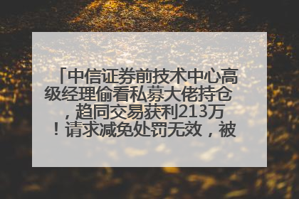 中信证券前技术中心高级经理偷看私募大佬持仓，趋同交易获利213万！请求减免处罚无效，被罚没426万