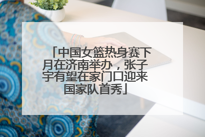 中国女篮热身赛下月在济南举办，张子宇有望在家门口迎来国家队首秀