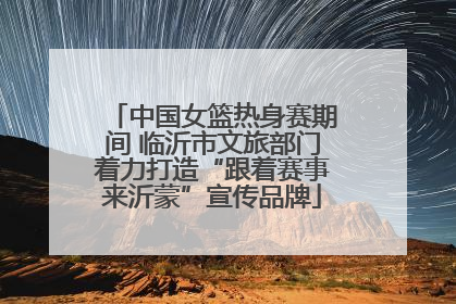 中国女篮热身赛期间 临沂市文旅部门着力打造“跟着赛事来沂蒙”宣传品牌
