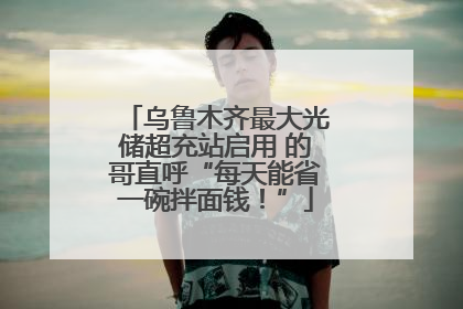 乌鲁木齐最大光储超充站启用 的哥直呼“每天能省一碗拌面钱！”