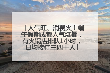 人气旺、消费火！端午假期成都人气爆棚，有火锅店排队1小时，日均接待三四千人