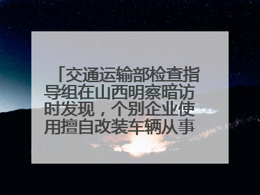 交通运输部检查指导组在山西明察暗访时发现，个别企业使用擅自改装车辆从事经营活动