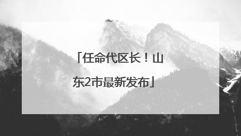 任命代区长！山东2市最新发布