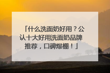 什么洗面奶好用？公认十大好用洗面奶品牌推荐，口碑爆棚！
