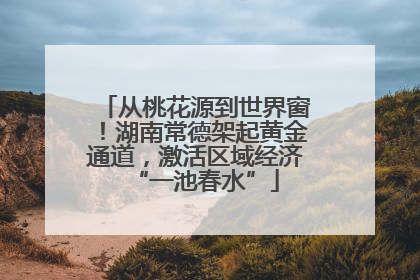 从桃花源到世界窗！湖南常德架起黄金通道，激活区域经济“一池春水”