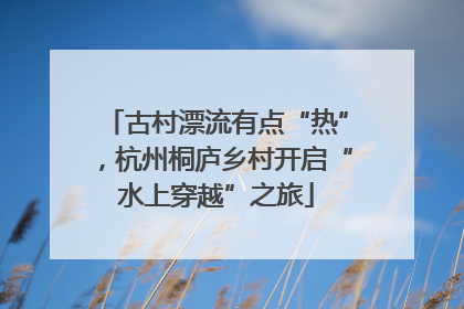 古村漂流有点“热”，杭州桐庐乡村开启“水上穿越”之旅