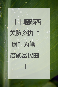 十堰郧西关防乡执“烟”为笔 谱就富民曲