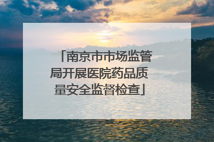 南京市市场监管局开展医院药品质量安全监督检查
