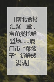南北食材汇聚一堂，富菌类抢鲜登场……厦门市“菜篮子”新鲜感满满